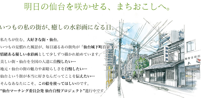 いつもの私の街が、癒しの水彩画になる日。私たちが住む、大好きな街・仙台。いつもの見慣れた風景が、毎日通るあの街角が「仙台城下町百景」の情緒ある優しい水彩画として少しずつ描かれ始めています。美しい街・仙台を全国の人達に自慢したい…地元・仙台の街の魅力や素晴らしさを自慢したい…仙台という街が本当に好きなんだってことを伝えたい…そんなあなたにこそ、この絵を使ってほしいのです。“仙台マーチング委員会発 仙台自慢プロジェクト”進行中です。